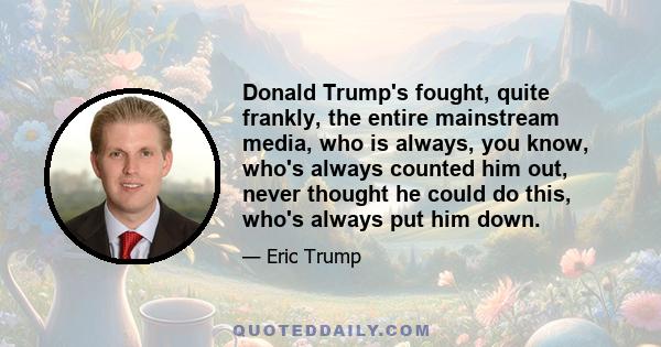 Donald Trump's fought, quite frankly, the entire mainstream media, who is always, you know, who's always counted him out, never thought he could do this, who's always put him down.