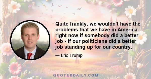 Quite frankly, we wouldn't have the problems that we have in America right now if somebody did a better job - if our politicians did a better job standing up for our country.