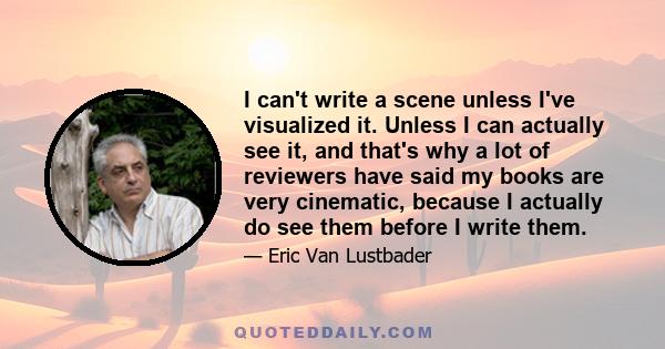 I can't write a scene unless I've visualized it. Unless I can actually see it, and that's why a lot of reviewers have said my books are very cinematic, because I actually do see them before I write them.