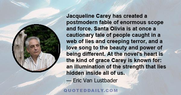 Jacqueline Carey has created a postmodern fable of enormous scope and force. Santa Olivia is at once a cautionary tale of people caught in a web of lies and creeping terror, and a love song to the beauty and power of