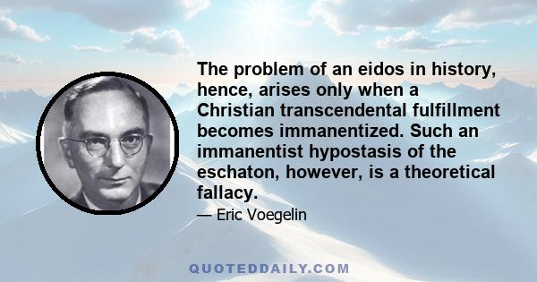 The problem of an eidos in history, hence, arises only when a Christian transcendental fulfillment becomes immanentized. Such an immanentist hypostasis of the eschaton, however, is a theoretical fallacy.