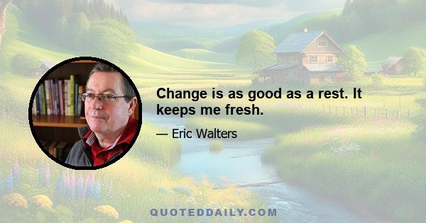 Change is as good as a rest. It keeps me fresh.