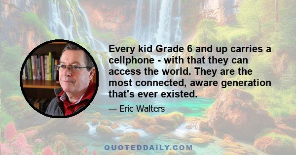 Every kid Grade 6 and up carries a cellphone - with that they can access the world. They are the most connected, aware generation that's ever existed.