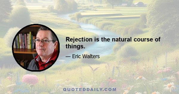 Rejection is the natural course of things.