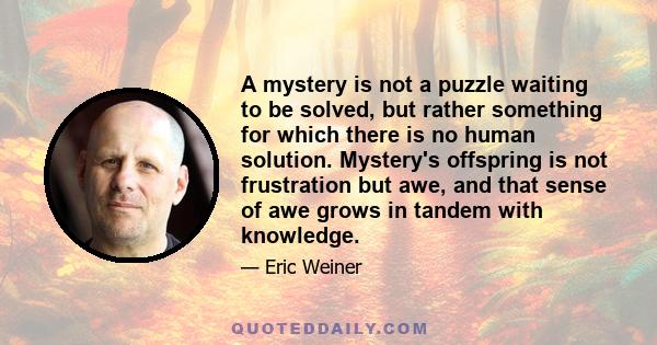 A mystery is not a puzzle waiting to be solved, but rather something for which there is no human solution. Mystery's offspring is not frustration but awe, and that sense of awe grows in tandem with knowledge.