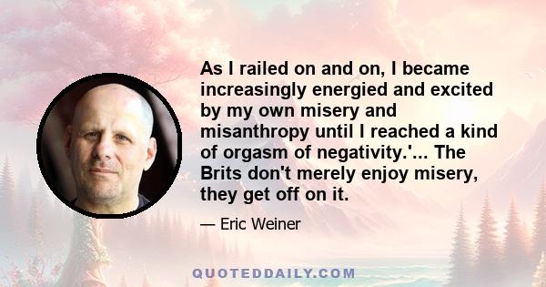 As I railed on and on, I became increasingly energied and excited by my own misery and misanthropy until I reached a kind of orgasm of negativity.'... The Brits don't merely enjoy misery, they get off on it.