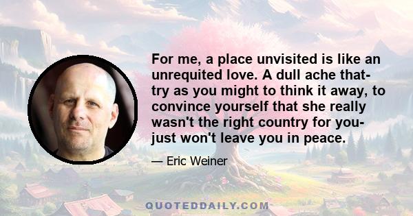 For me, a place unvisited is like an unrequited love. A dull ache that- try as you might to think it away, to convince yourself that she really wasn't the right country for you- just won't leave you in peace.