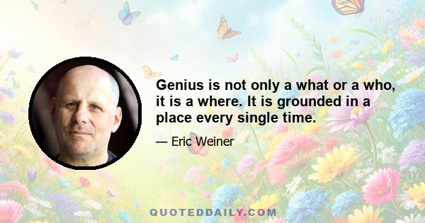 Genius is not only a what or a who, it is a where. It is grounded in a place every single time.