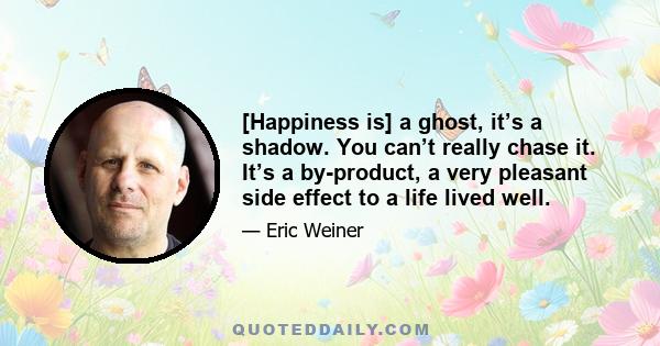 [Happiness is] a ghost, it’s a shadow. You can’t really chase it. It’s a by-product, a very pleasant side effect to a life lived well.