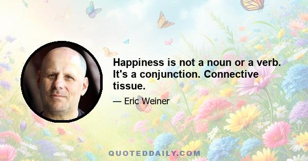 Happiness is not a noun or a verb. It's a conjunction. Connective tissue.