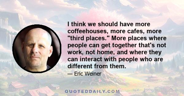 I think we should have more coffeehouses, more cafes, more third places. More places where people can get together that's not work, not home, and where they can interact with people who are different from them.