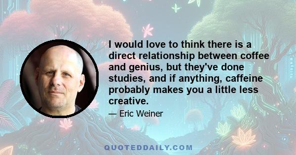 I would love to think there is a direct relationship between coffee and genius, but they've done studies, and if anything, caffeine probably makes you a little less creative.