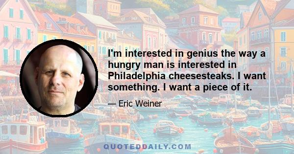 I'm interested in genius the way a hungry man is interested in Philadelphia cheesesteaks. I want something. I want a piece of it.