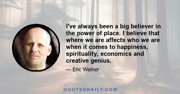 I've always been a big believer in the power of place. I believe that where we are affects who we are when it comes to happiness, spirituality, economics and creative genius.