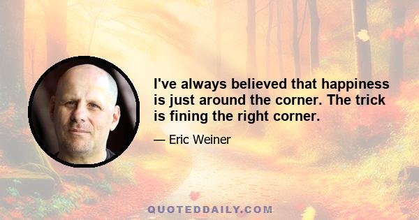 I've always believed that happiness is just around the corner. The trick is fining the right corner.