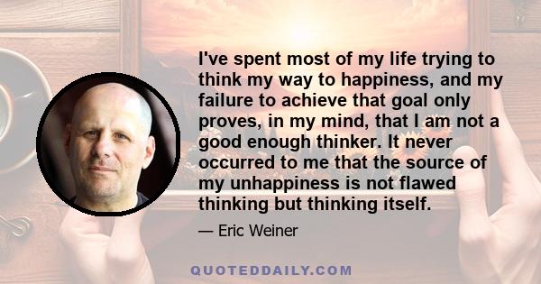 I've spent most of my life trying to think my way to happiness, and my failure to achieve that goal only proves, in my mind, that I am not a good enough thinker. It never occurred to me that the source of my unhappiness 