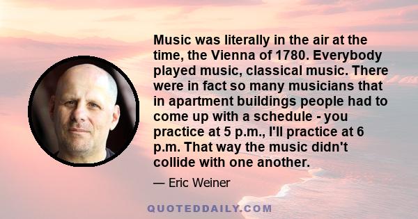 Music was literally in the air at the time, the Vienna of 1780. Everybody played music, classical music. There were in fact so many musicians that in apartment buildings people had to come up with a schedule - you