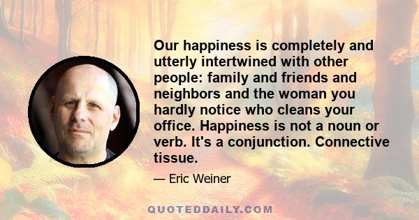 Our happiness is completely and utterly intertwined with other people: family and friends and neighbors and the woman you hardly notice who cleans your office. Happiness is not a noun or verb. It's a conjunction.