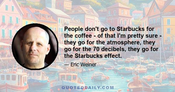 People don't go to Starbucks for the coffee - of that I'm pretty sure - they go for the atmosphere, they go for the 70 decibels, they go for the Starbucks effect.