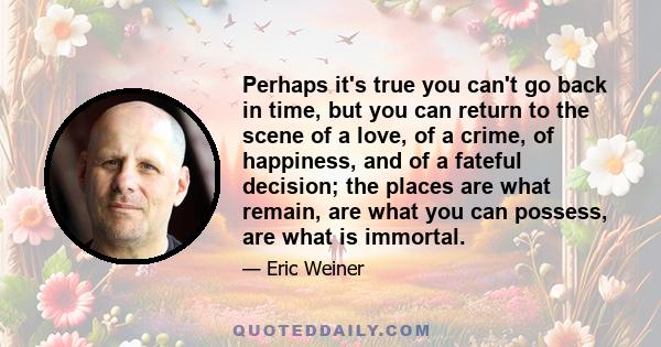 Perhaps it's true you can't go back in time, but you can return to the scene of a love, of a crime, of happiness, and of a fateful decision; the places are what remain, are what you can possess, are what is immortal.