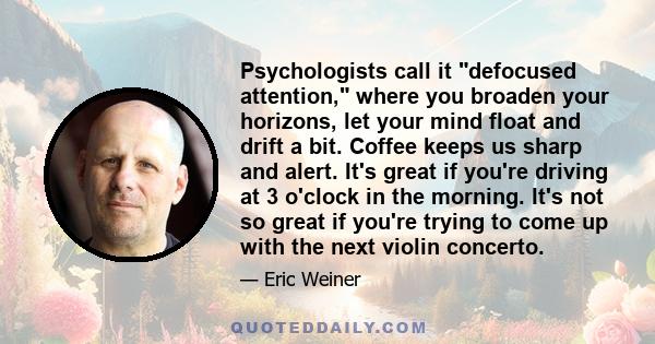 Psychologists call it defocused attention, where you broaden your horizons, let your mind float and drift a bit. Coffee keeps us sharp and alert. It's great if you're driving at 3 o'clock in the morning. It's not so