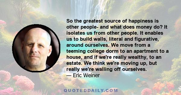 So the greatest source of happiness is other people- and what does money do? It isolates us from other people. It enables us to build walls, literal and figurative, around ourselves. We move from a teeming college dorm