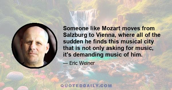 Someone like Mozart moves from Salzburg to Vienna, where all of the sudden he finds this musical city that is not only asking for music, it's demanding music of him.