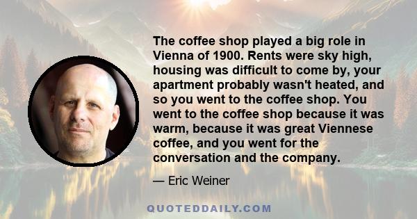 The coffee shop played a big role in Vienna of 1900. Rents were sky high, housing was difficult to come by, your apartment probably wasn't heated, and so you went to the coffee shop. You went to the coffee shop because