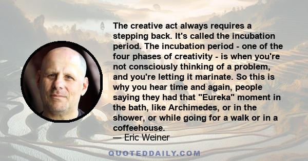 The creative act always requires a stepping back. It's called the incubation period. The incubation period - one of the four phases of creativity - is when you're not consciously thinking of a problem, and you're