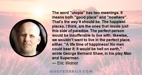 The word utopia has two meanings. It means both good place and nowhere. That's the way it should be. The happiest places, I think, are the ones that reside just this side of paradise. The perfect person would be