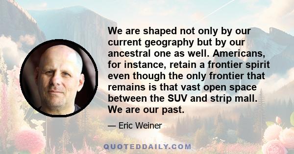 We are shaped not only by our current geography but by our ancestral one as well. Americans, for instance, retain a frontier spirit even though the only frontier that remains is that vast open space between the SUV and