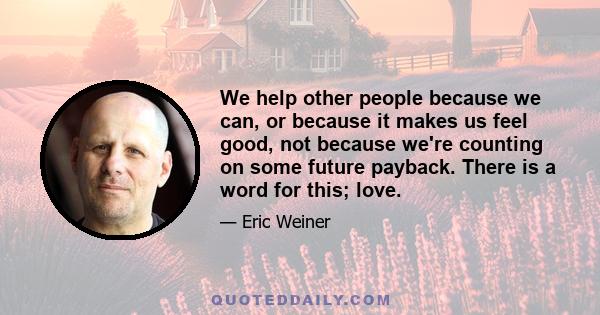 We help other people because we can, or because it makes us feel good, not because we're counting on some future payback. There is a word for this; love.