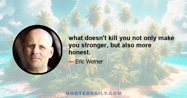 what doesn't kill you not only make you stronger, but also more honest.