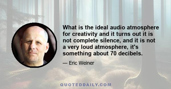 What is the ideal audio atmosphere for creativity and it turns out it is not complete silence, and it is not a very loud atmosphere, it's something about 70 decibels.