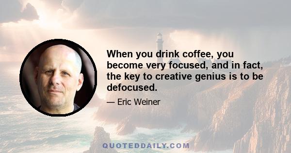 When you drink coffee, you become very focused, and in fact, the key to creative genius is to be defocused.