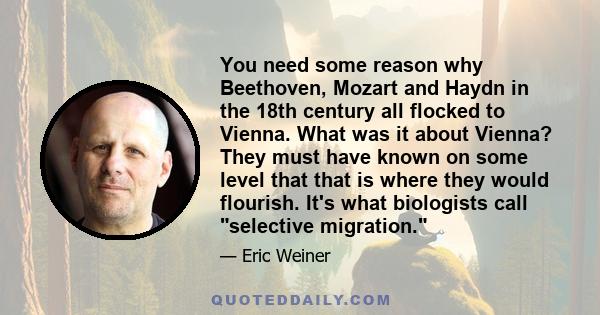 You need some reason why Beethoven, Mozart and Haydn in the 18th century all flocked to Vienna. What was it about Vienna? They must have known on some level that that is where they would flourish. It's what biologists