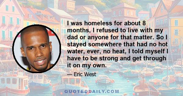 I was homeless for about 8 months, I refused to live with my dad or anyone for that matter. So I stayed somewhere that had no hot water, ever, no heat, I told myself I have to be strong and get through it on my own.