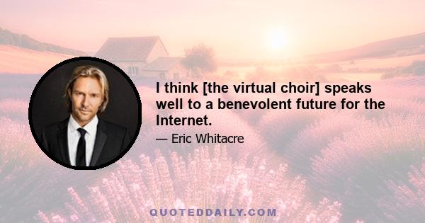 I think [the virtual choir] speaks well to a benevolent future for the Internet.