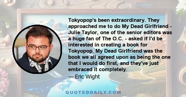 Tokyopop's been extraordinary. They approached me to do My Dead Girlfriend - Julie Taylor, one of the senior editors was a huge fan of The O.C. - asked if I'd be interested in creating a book for Tokyopop. My Dead