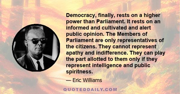 Democracy, finally, rests on a higher power than Parliament. It rests on an informed and cultivated and alert public opinion. The Members of Parliament are only representatives of the citizens. They cannot represent