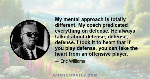 My mental approach is totally different. My coach predicated everything on defense. He always talked about defense, defense, defense. I took it to heart that if you play defense, you can take the heart from an offensive 