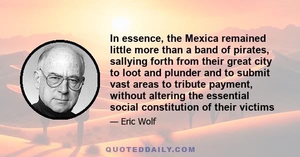 In essence, the Mexica remained little more than a band of pirates, sallying forth from their great city to loot and plunder and to submit vast areas to tribute payment, without altering the essential social