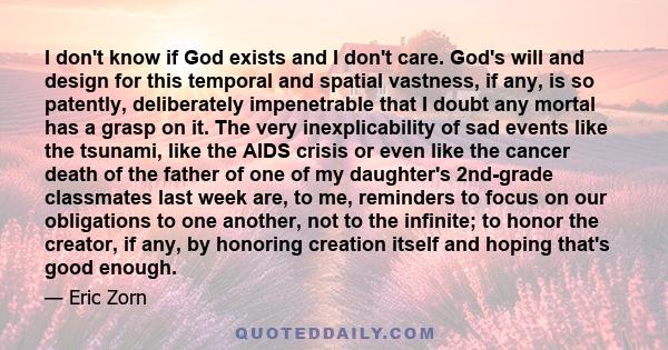 I don't know if God exists and I don't care. God's will and design for this temporal and spatial vastness, if any, is so patently, deliberately impenetrable that I doubt any mortal has a grasp on it. The very