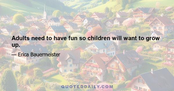 Adults need to have fun so children will want to grow up.