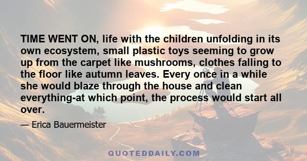 TIME WENT ON, life with the children unfolding in its own ecosystem, small plastic toys seeming to grow up from the carpet like mushrooms, clothes falling to the floor like autumn leaves. Every once in a while she would 