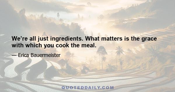 We’re all just ingredients. What matters is the grace with which you cook the meal.