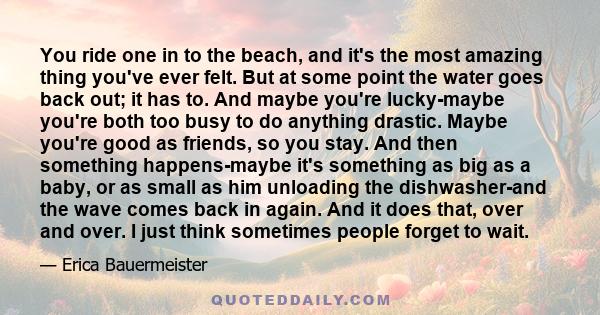 You ride one in to the beach, and it's the most amazing thing you've ever felt. But at some point the water goes back out; it has to. And maybe you're lucky-maybe you're both too busy to do anything drastic. Maybe