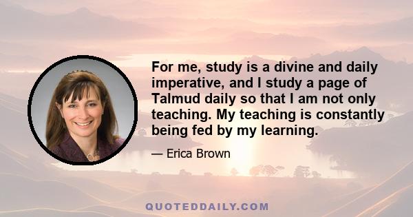 For me, study is a divine and daily imperative, and I study a page of Talmud daily so that I am not only teaching. My teaching is constantly being fed by my learning.