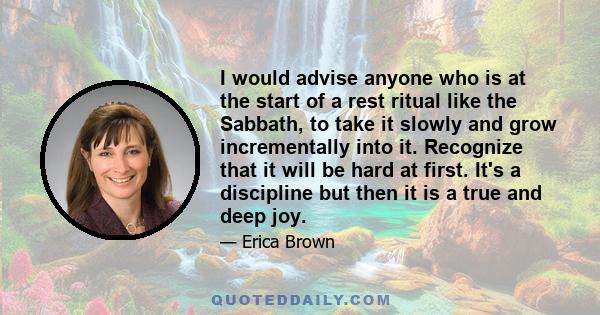 I would advise anyone who is at the start of a rest ritual like the Sabbath, to take it slowly and grow incrementally into it. Recognize that it will be hard at first. It's a discipline but then it is a true and deep