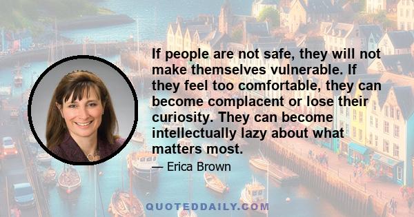 If people are not safe, they will not make themselves vulnerable. If they feel too comfortable, they can become complacent or lose their curiosity. They can become intellectually lazy about what matters most.